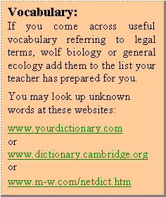 Textfeld: Vocabulary:
If you come across useful vocabulary referring to legal terms, wolf biology or general ecology add them to the list your teacher has prepared for you.
You may look up unknown words at these websites:
www.yourdictionary.com
or
www.dictionary.cambridge.org
or
www.m-w.com/netdict.htm 
